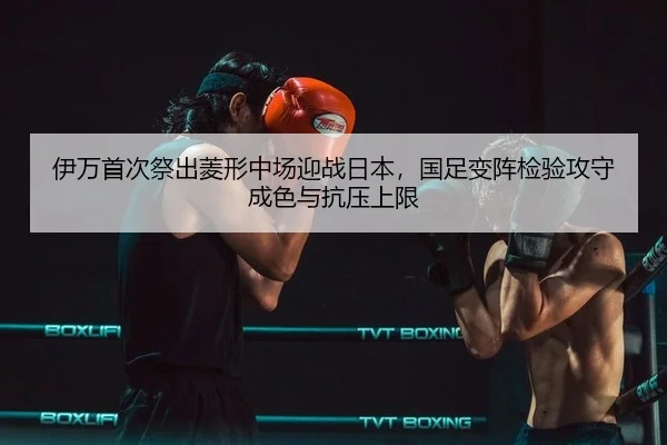 伊万首次祭出菱形中场迎战日本，国足变阵检验攻守成色与抗压上限